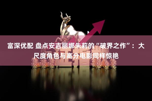 富深优配 盘点安吉丽娜朱莉的“破界之作”:大尺度角色与高分电影同样惊艳