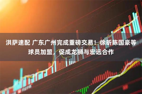 洪萨速配 广东广州完成重磅交易！徐昕陈国豪等球员加盟，促成龙狮与宏远合作