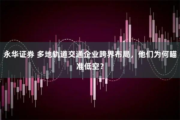 永华证券 多地轨道交通企业跨界布局,他们为何瞄准低空?