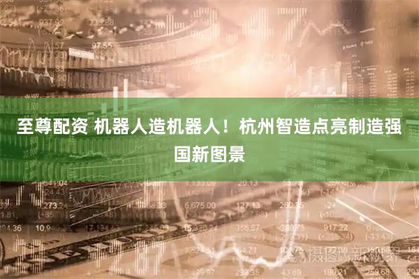 至尊配资 机器人造机器人!杭州智造点亮制造强国新图景