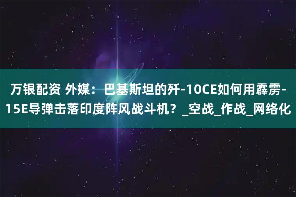 万银配资 外媒：巴基斯坦的歼-10CE如何用霹雳-15E导弹击落印度阵风战斗机？_空战_作战_网络化