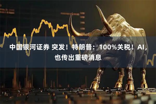 中国银河证券 突发！特朗普：100%关税！AI，也传出重磅消息
