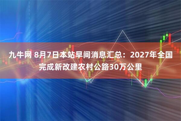九牛网 8月7日本站早间消息汇总：2027年全国完成新改建农村公路30万公里