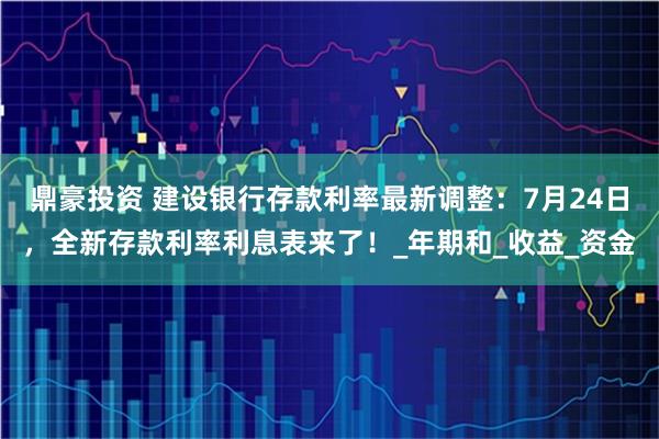 鼎豪投资 建设银行存款利率最新调整：7月24日，全新存款利率利息表来了！_年期和_收益_资金