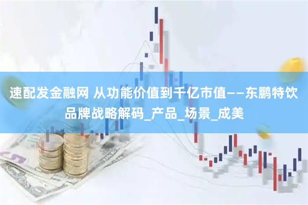 速配发金融网 从功能价值到千亿市值——东鹏特饮品牌战略解码_产品_场景_成美