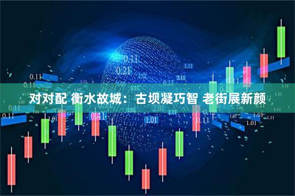 对对配 衡水故城：古坝凝巧智 老街展新颜