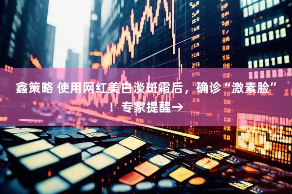 鑫策略 使用网红美白淡斑霜后，确诊“激素脸”！专家提醒→