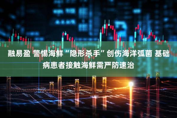 融易盈 警惕海鲜“隐形杀手”创伤海洋弧菌 基础病患者接触海鲜需严防速治