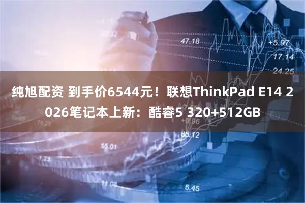 纯旭配资 到手价6544元！联想ThinkPad E14 2026笔记本上新：酷睿5 320+512GB