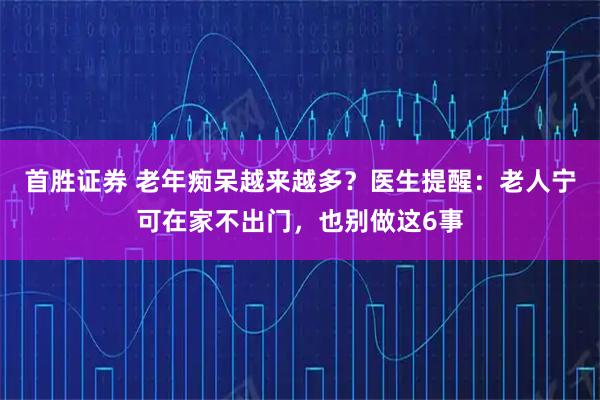 首胜证券 老年痴呆越来越多？医生提醒：老人宁可在家不出门，也别做这6事